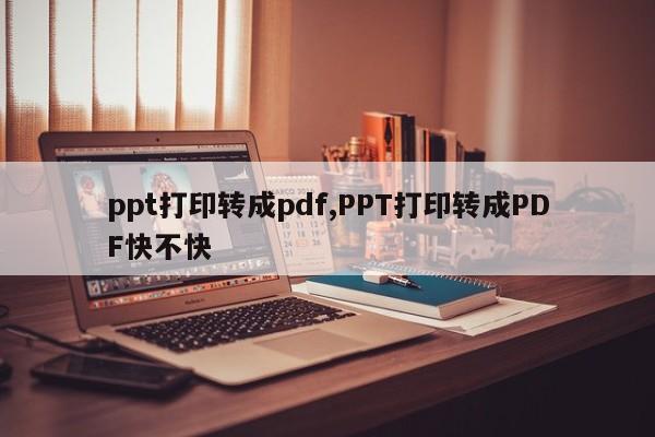 ppt打印转成pdf,PPT打印转成PDF快不快