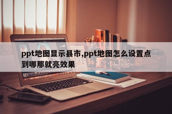 ppt地图显示县市,ppt地图怎么设置点到哪那就亮效果