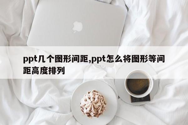 ppt几个图形间距,ppt怎么将图形等间距高度排列